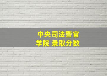 中央司法警官学院 录取分数